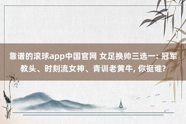 靠谱的滚球app中国官网 女足换帅三选一: 冠军教头、时刻流女神、青训老黄牛, 你挺谁?