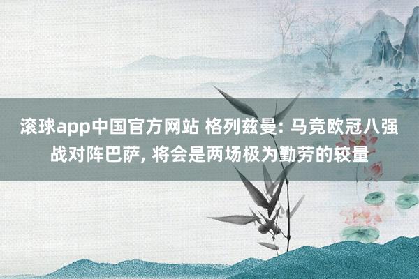 滚球app中国官方网站 格列兹曼: 马竞欧冠八强战对阵巴萨， 将会是两场极为勤劳的较量