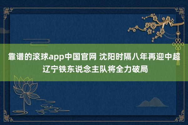 靠谱的滚球app中国官网 沈阳时隔八年再迎中超 辽宁铁东说念主队将全力破局