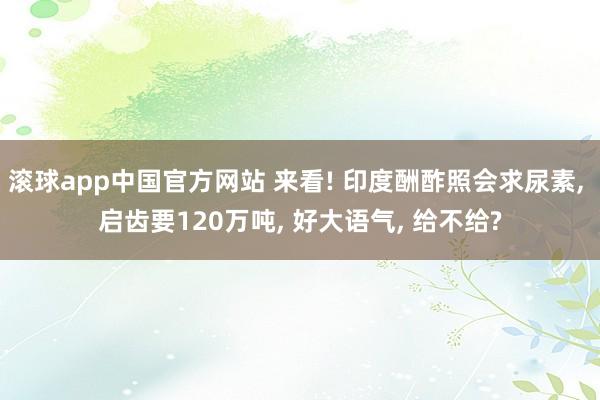 滚球app中国官方网站 来看! 印度酬酢照会求尿素, 启齿要120万吨, 好大语气, 给不给?