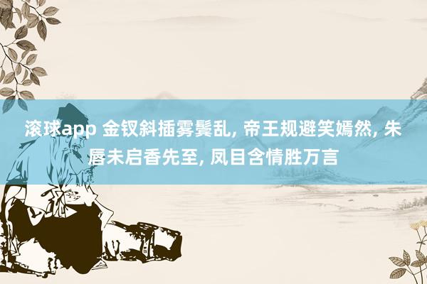 滚球app 金钗斜插雾鬓乱, 帝王规避笑嫣然, 朱唇未启香先至, 凤目含情胜万言