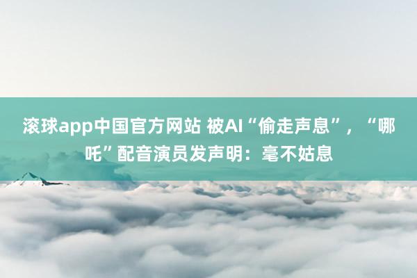 滚球app中国官方网站 被AI“偷走声息”，“哪吒”配音演员发声明：毫不姑息
