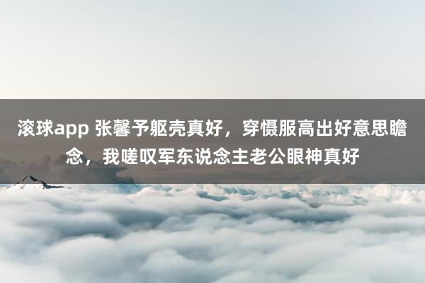 滚球app 张馨予躯壳真好，穿慑服高出好意思瞻念，我嗟叹军东说念主老公眼神真好