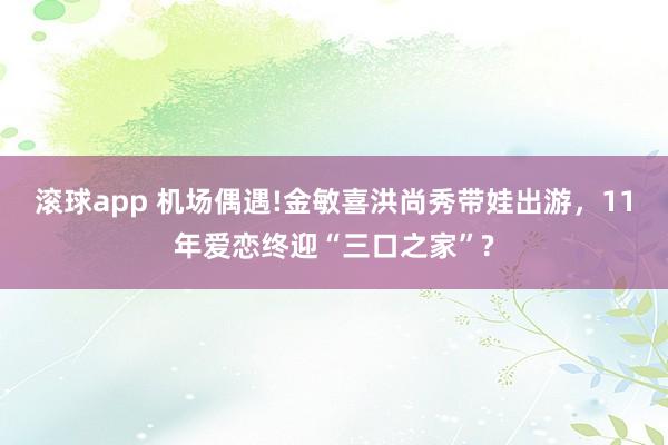 滚球app 机场偶遇!金敏喜洪尚秀带娃出游，11年爱恋终迎“三口之家”?