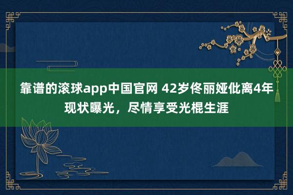靠谱的滚球app中国官网 42岁佟丽娅仳离4年现状曝光，尽情享受光棍生涯