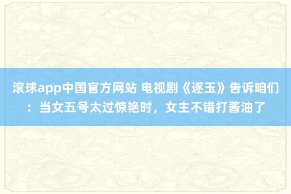 滚球app中国官方网站 电视剧《逐玉》告诉咱们：当女五号太过惊艳时，女主不错打酱油了