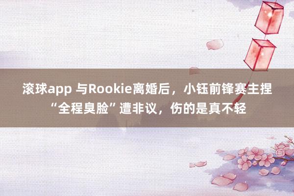 滚球app 与Rookie离婚后，小钰前锋赛主捏“全程臭脸”遭非议，伤的是真不轻