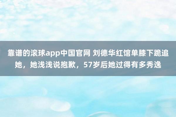 靠谱的滚球app中国官网 刘德华红馆单膝下跪追她，她浅浅说抱歉，57岁后她过得有多秀逸
