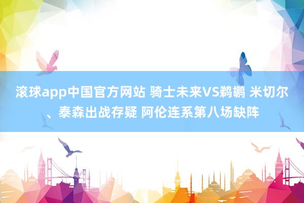滚球app中国官方网站 骑士未来VS鹈鹕 米切尔、泰森出战存疑 阿伦连系第八场缺阵