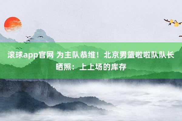 滚球app官网 为主队恭维！北京男篮啦啦队队长晒照：上上场的库存