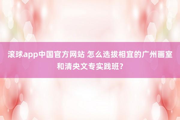 滚球app中国官方网站 怎么选拔相宜的广州画室和清央文专实践班？