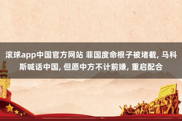 滚球app中国官方网站 菲国度命根子被堵截， 马科斯喊话中国， 但愿中方不计前嫌， 重启配合