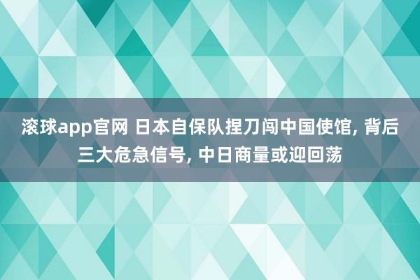 滚球app官网 日本自保队捏刀闯中国使馆, 背后三大危急信号, 中日商量或迎回荡