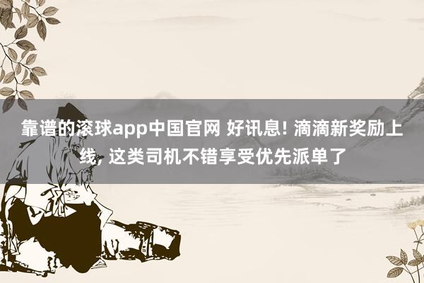 靠谱的滚球app中国官网 好讯息! 滴滴新奖励上线, 这类司机不错享受优先派单了