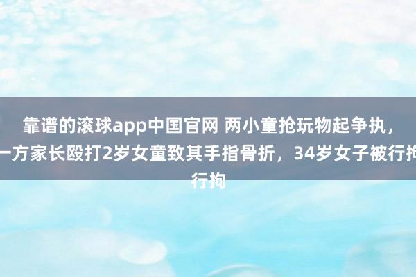 靠谱的滚球app中国官网 两小童抢玩物起争执，一方家长殴打2岁女童致其手指骨折，34岁女子被行拘