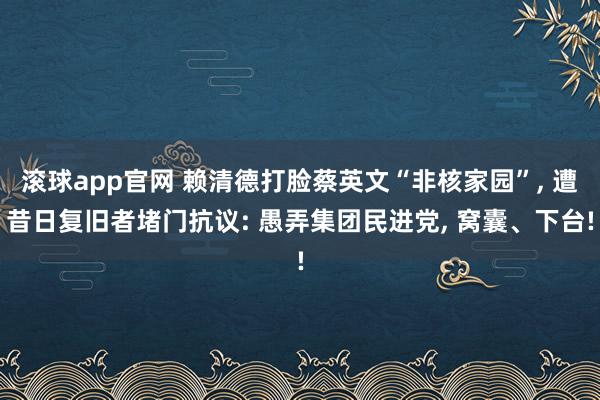 滚球app官网 赖清德打脸蔡英文“非核家园”, 遭昔日复旧者堵门抗议: 愚弄集团民进党, 窝囊、下台!