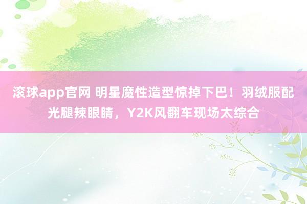 滚球app官网 明星魔性造型惊掉下巴！羽绒服配光腿辣眼睛，Y2K风翻车现场太综合