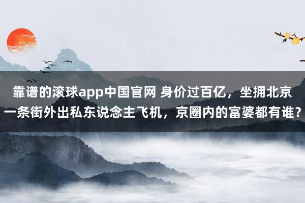 靠谱的滚球app中国官网 身价过百亿，坐拥北京一条街外出私东说念主飞机，京圈内的富婆都有谁？