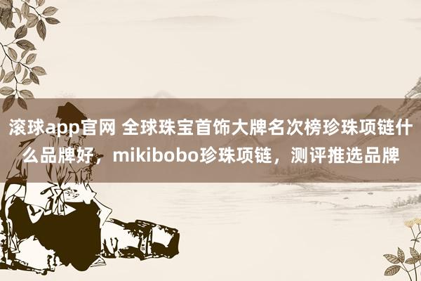滚球app官网 全球珠宝首饰大牌名次榜珍珠项链什么品牌好，mikibobo珍珠项链，测评推选品牌
