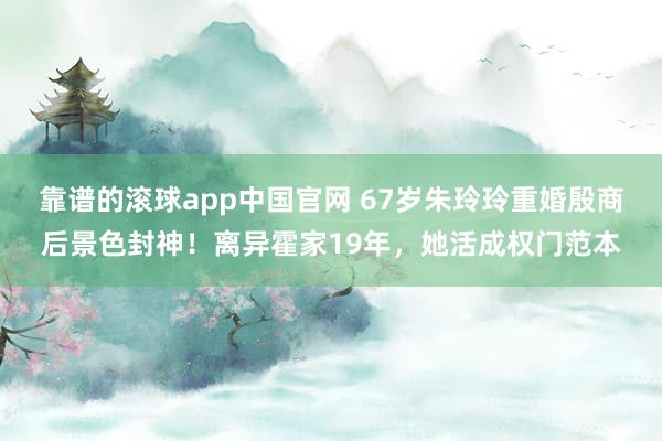 靠谱的滚球app中国官网 67岁朱玲玲重婚殷商后景色封神！离异霍家19年，她活成权门范本