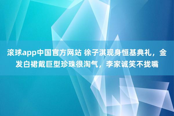 滚球app中国官方网站 徐子淇现身恒基典礼，金发白裙戴巨型珍珠很淘气，李家诚笑不拢嘴