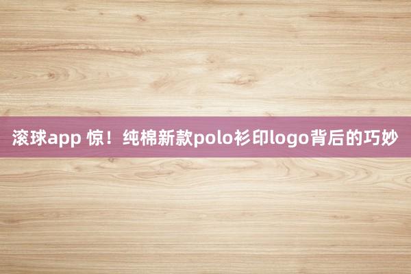 滚球app 惊！纯棉新款polo衫印logo背后的巧妙
