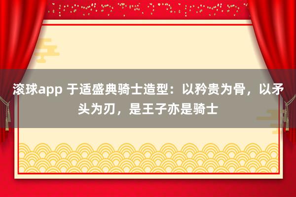 滚球app 于适盛典骑士造型：以矜贵为骨，以矛头为刃，是王子亦是骑士