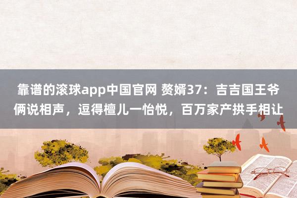 靠谱的滚球app中国官网 赘婿37：吉吉国王爷俩说相声，逗得檀儿一怡悦，百万家产拱手相让