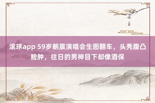 滚球app 59岁朝晨演唱会生图翻车，头秃腹凸脸肿，往日的男神目下却像酒保