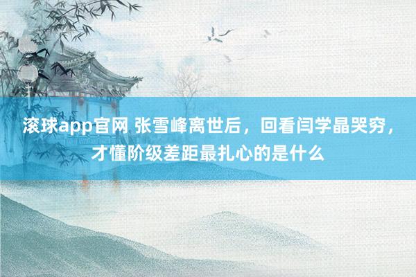 滚球app官网 张雪峰离世后，回看闫学晶哭穷，才懂阶级差距最扎心的是什么