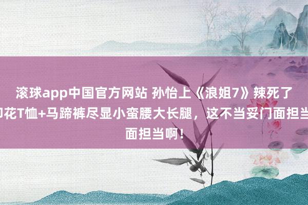 滚球app中国官方网站 孙怡上《浪姐7》辣死了！印花T恤+马蹄裤尽显小蛮腰大长腿，这不当妥门面担当啊！
