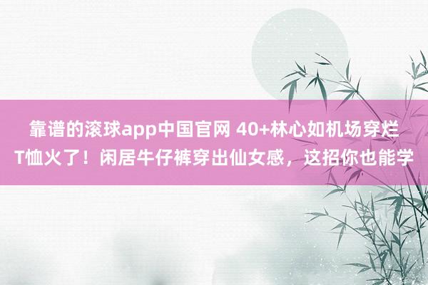 靠谱的滚球app中国官网 40+林心如机场穿烂T恤火了！闲居牛仔裤穿出仙女感，这招你也能学