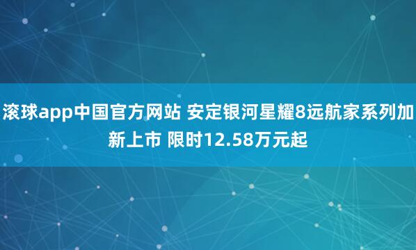 滚球app中国官方网站 安定银河星耀8远航家系列加新上市 限时12.58万元起