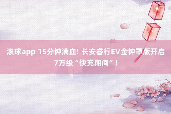 滚球app 15分钟满血! 长安睿行EV金钟罩版开启7万级“快充期间”!