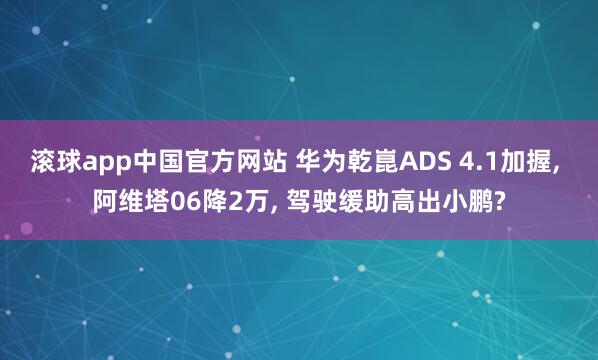 滚球app中国官方网站 华为乾崑ADS 4.1加握, 阿维塔06降2万, 驾驶缓助高出小鹏?