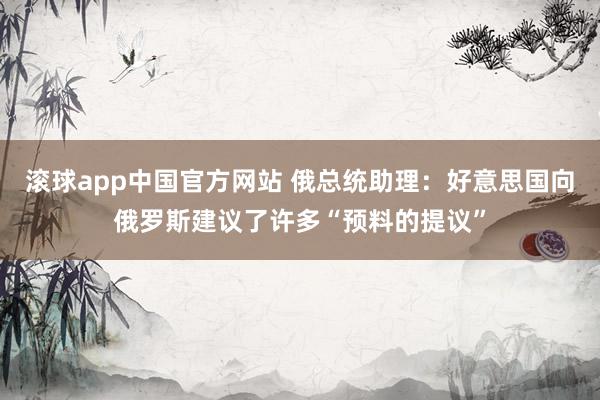 滚球app中国官方网站 俄总统助理：好意思国向俄罗斯建议了许多“预料的提议”