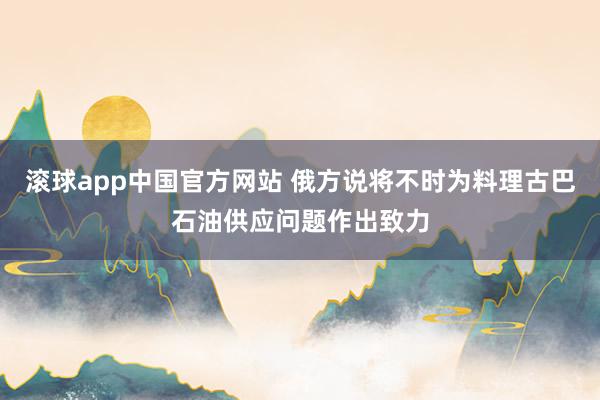滚球app中国官方网站 俄方说将不时为料理古巴石油供应问题作出致力