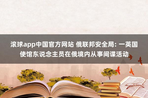 滚球app中国官方网站 俄联邦安全局: 一英国使馆东说念主员在俄境内从事间谍活动