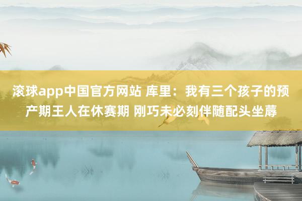 滚球app中国官方网站 库里：我有三个孩子的预产期王人在休赛期 刚巧未必刻伴随配头坐蓐