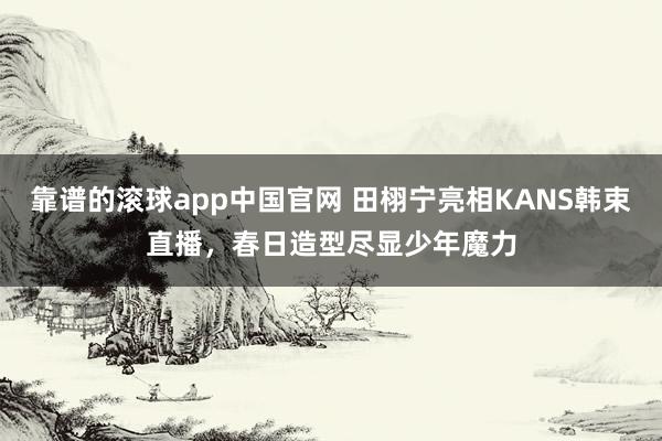 靠谱的滚球app中国官网 田栩宁亮相KANS韩束直播，春日造型尽显少年魔力