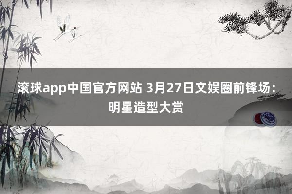 滚球app中国官方网站 3月27日文娱圈前锋场：明星造型大赏