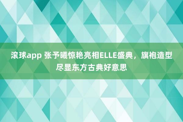 滚球app 张予曦惊艳亮相ELLE盛典，旗袍造型尽显东方古典好意思