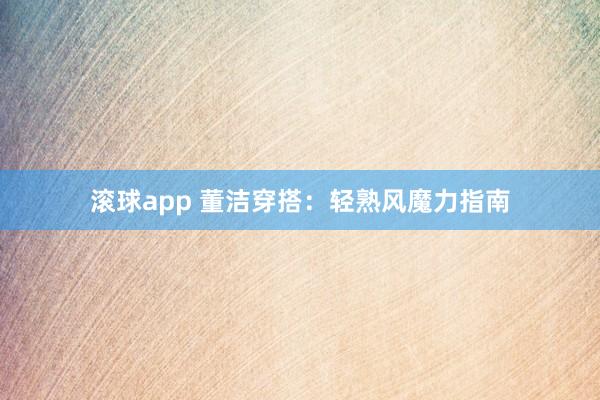 滚球app 董洁穿搭：轻熟风魔力指南