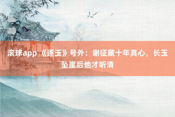 滚球app 《逐玉》号外：谢征藏十年真心，长玉坠崖后他才听清