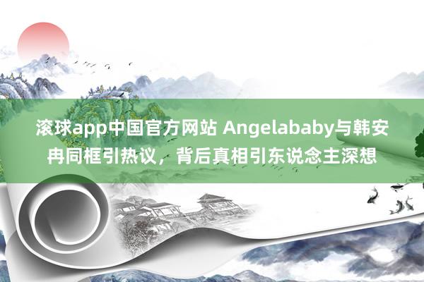 滚球app中国官方网站 Angelababy与韩安冉同框引热议，背后真相引东说念主深想