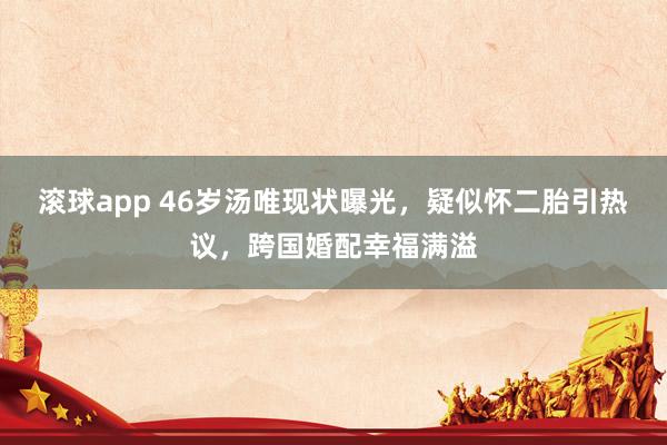 滚球app 46岁汤唯现状曝光，疑似怀二胎引热议，跨国婚配幸福满溢