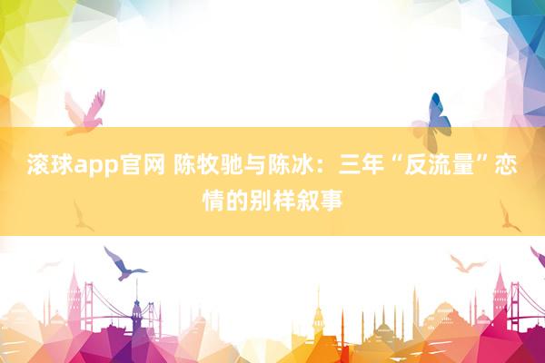滚球app官网 陈牧驰与陈冰：三年“反流量”恋情的别样叙事