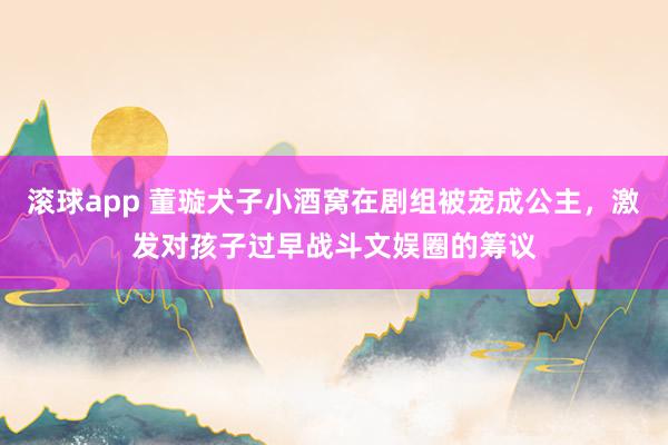 滚球app 董璇犬子小酒窝在剧组被宠成公主，激发对孩子过早战斗文娱圈的筹议