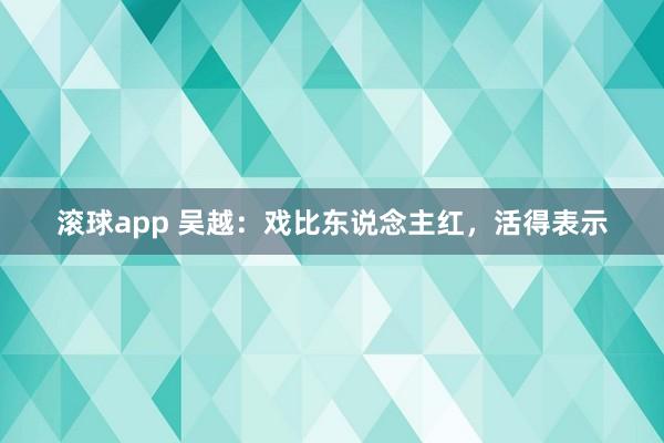 滚球app 吴越：戏比东说念主红，活得表示