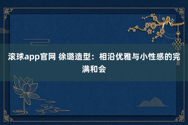 滚球app官网 徐璐造型：相沿优雅与小性感的完满和会
